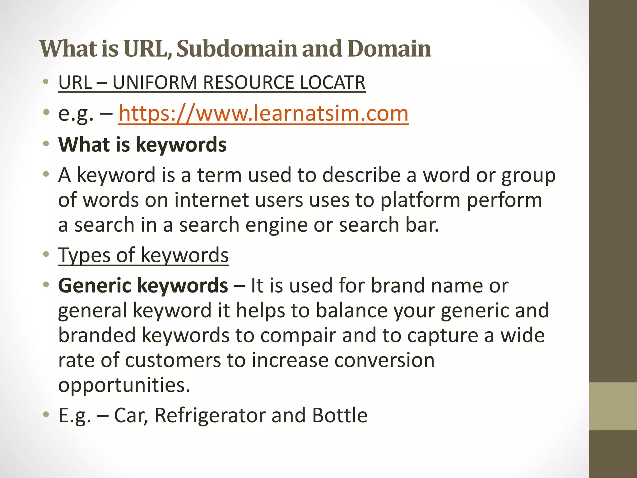 Whatis URL,SubdomainandDomain
• URL – UNIFORM RESOURCE LOCATR
• e.g. – https://www.learnatsim.com
• What is keywords
• A keyword is a term used to describe a word or group
of words on internet users uses to platform perform
a search in a search engine or search bar.
• Types of keywords
• Generic keywords – It is used for brand name or
general keyword it helps to balance your generic and
branded keywords to compair and to capture a wide
rate of customers to increase conversion
opportunities.
• E.g. – Car, Refrigerator and Bottle
 