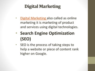 Digital Marketing
• Digital Marketing also called as online
marketing it is marketing of product
and services using digital technologies.
• Search Engine Optimization
(SEO)
• SEO is the process of taking steps to
help a website or piece of content rank
higher on Google.
 