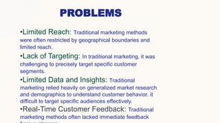 PROBLEMS
•Limited Reach: Traditional marketing methods
were often restricted by geographical boundaries and
limited reach.
•Lack of Targeting: In traditional marketing, it was
challenging to precisely target specific customer
segments.
•Limited Data and Insights: Traditional
marketing relied heavily on generalized market research
and demographics to understand customer behavior. it
difficult to target specific audiences effectively.
•Real-Time Customer Feedback: Traditional
marketing methods often lacked immediate feedback
 