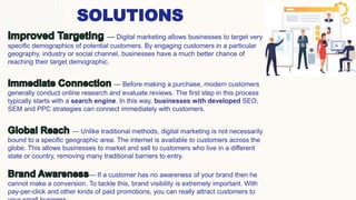 6
SOLUTIONS
— Digital marketing allows businesses to target very
specific demographics of potential customers. By engaging customers in a particular
geography, industry or social channel, businesses have a much better chance of
reaching their target demographic.
— Before making a purchase, modern customers
generally conduct online research and evaluate reviews. The first step in this process
typically starts with a search engine. In this way, businesses with developed SEO,
SEM and PPC strategies can connect immediately with customers.
— Unlike traditional methods, digital marketing is not necessarily
bound to a specific geographic area. The internet is available to customers across the
globe. This allows businesses to market and sell to customers who live in a different
state or country, removing many traditional barriers to entry.
— If a customer has no awareness of your brand then he
cannot make a conversion. To tackle this, brand visibility is extremely important. With
pay-per-click and other kinds of paid promotions, you can really attract customers to
 