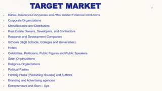 7
TARGET MARKET
• Banks, Insurance Companies and other related Financial Institutions
• Corporate Organizations
• Manufacturers and Distributors
• Real Estate Owners, Developers, and Contractors
• Research and Development Companies
• Schools (High Schools, Colleges and Universities)
• Hotels
• Celebrities, Politicians, Public Figures and Public Speakers
• Sport Organizations
• Religious Organizations
• Political Parties
• Printing Press (Publishing Houses) and Authors
• Branding and Advertising agencies
• Entrepreneurs and Start – Ups
 