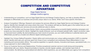 COMPETITION AND COMPETITIVE
ADVANTAGE
9
• Understanding our competitors, such as Hage Digital Service and Adeege Creative Agency, can help us develop effective
strategies to differentiate our business and provide unique value to our clients. While I don't have specific information.
• Analyze Competitors' Offerings: Research and analyze the services offered by Hage Digital Service and Adeege Creative
Agency. Identify their strengths and areas where they excel. This analysis will help you identify gaps in the market that you can
leverage to differentiate your services and provide additional value to clients.
1. Showcase Your Portfolio and Success Stories: Build a strong portfolio showcasing successful digital marketing campaigns and
projects you have executed for clients. Highlight the results achieved, such as increased website traffic, higher conversion rates,
or improved brand visibility. By demonstrating your track record of success, you can instill confidence in potential clients and
differentiate yourself as a trusted and effective digital marketing partner.
• Highlight Your Unique Selling Proposition: Clearly define and communicate your unique selling proposition (USP) to potential
clients. Identify what sets your services apart from those of your competitors and emphasize these differentiators in your
marketing and communication efforts. This could be expertise in a specific industry, innovative techniques, specialized tools, or a
unique approach to client collaboration.
1. Focus on Customer Service and Relationships: Prioritize exceptional customer service to build strong and long-lasting
relationships with your clients. Respond promptly to inquiries, provide regular updates, and maintain open lines of
communication. By delivering a personalized and attentive client experience, you can differentiate your agency from competitors
Hage Digital Service
Adeege creative agency
 