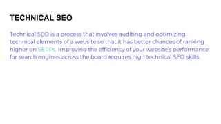 TECHNICAL SEO
Technical SEO is a process that involves auditing and optimizing
technical elements of a website so that it has better chances of ranking
higher on SERPs. Improving the efficiency of your website’s performance
for search engines across the board requires high technical SEO skills.
 