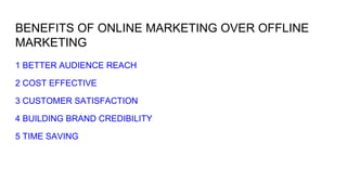 BENEFITS OF ONLINE MARKETING OVER OFFLINE
MARKETING
1 BETTER AUDIENCE REACH
2 COST EFFECTIVE
3 CUSTOMER SATISFACTION
4 BUILDING BRAND CREDIBILITY
5 TIME SAVING
 
