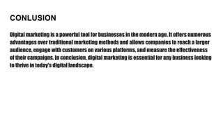 CONLUSION
Digital marketing is a powerful tool for businesses in the modern age. It offers numerous
advantages over traditional marketing methods and allows companies to reach a larger
audience, engage with customers on various platforms, and measure the effectiveness
of their campaigns. In conclusion, digital marketing is essential for any business looking
to thrive in today's digital landscape.
 