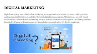 DIGITAL MARKETING
Digital marketing, also called online marketing, is the promotion of brands to connect with potential
customers using the internet and other forms of digital communication. This includes not only email,
social media, and web-based advertising, but also text and multimedia messages as a marketing channel.
Essentially, if a marketing campaign involves digital communication, it's digital marketing.
 
