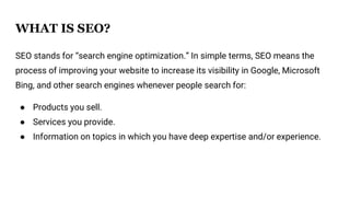 WHAT IS SEO?
SEO stands for “search engine optimization.” In simple terms, SEO means the
process of improving your website to increase its visibility in Google, Microsoft
Bing, and other search engines whenever people search for:
● Products you sell.
● Services you provide.
● Information on topics in which you have deep expertise and/or experience.
 