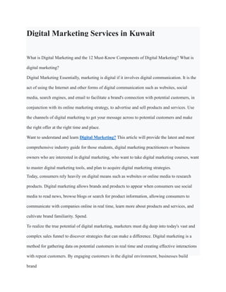 Digital Marketing Services in Kuwait
What is Digital Marketing and the 12 Must-Know Components of Digital Marketing? What is
digital marketing?
Digital Marketing Essentially, marketing is digital if it involves digital communication. It is the
act of using the Internet and other forms of digital communication such as websites, social
media, search engines, and email to facilitate a brand's connection with potential customers, in
conjunction with its online marketing strategy, to advertise and sell products and services. Use
the channels of digital marketing to get your message across to potential customers and make
the right offer at the right time and place.
Want to understand and learn Digital Marketing? This article will provide the latest and most
comprehensive industry guide for those students, digital marketing practitioners or business
owners who are interested in digital marketing, who want to take digital marketing courses, want
to master digital marketing tools, and plan to acquire digital marketing strategies.
Today, consumers rely heavily on digital means such as websites or online media to research
products. Digital marketing allows brands and products to appear when consumers use social
media to read news, browse blogs or search for product information, allowing consumers to
communicate with companies online in real time, learn more about products and services, and
cultivate brand familiarity. Spend.
To realize the true potential of digital marketing, marketers must dig deep into today's vast and
complex sales funnel to discover strategies that can make a difference. Digital marketing is a
method for gathering data on potential customers in real time and creating effective interactions
with repeat customers. By engaging customers in the digital environment, businesses build
brand
 