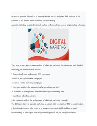 awareness, position themselves as industry opinion leaders, and place their business at the
forefront of the Internet when customers are ready to buy.
A digital marketing specialist is a multi-skilled professional responsible for promoting a business
or product online using all available digital marketing channels.
They need to have a good understanding of all digital marketing disciplines and tools. Digital
marketing job responsibilities include:
Design, implement and monitor SEO campaigns
Analyze and optimize PPC campaigns
Oversee content marketing campaigns
Leverage social media networks (traffic, popularity and sales)
Coordinate or manage other members of the digital marketing team
Coordinate all online activities
Set goals and analyze the performance of all digital marketing channels
The difference between a digital marketing specialist, SEO specialist, or PPC specialist is that
a digital marketing specialist needs to be an expert in multiple fields and have a broad
understanding of how digital marketing works in general, not just a single discipline
 