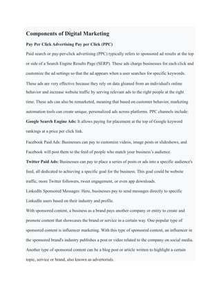 Components of Digital Marketing
Pay Per Click Advertising Pay per Click (PPC)
Paid search or pay-per-click advertising (PPC) typically refers to sponsored ad results at the top
or side of a Search Engine Results Page (SERP). These ads charge businesses for each click and
customize the ad settings so that the ad appears when a user searches for specific keywords.
These ads are very effective because they rely on data gleaned from an individual's online
behavior and increase website traffic by serving relevant ads to the right people at the right
time. These ads can also be remarketed, meaning that based on customer behavior, marketing
automation tools can create unique, personalized ads across platforms. PPC channels include:
Google Search Engine Ads: It allows paying for placement at the top of Google keyword
rankings at a price per click link.
Facebook Paid Ads: Businesses can pay to customize videos, image posts or slideshows, and
Facebook will post them to the feed of people who match your business’s audience.
Twitter Paid Ads: Businesses can pay to place a series of posts or ads into a specific audience's
feed, all dedicated to achieving a specific goal for the business. This goal could be website
traffic, more Twitter followers, tweet engagement, or even app downloads.
LinkedIn Sponsored Messages: Here, businesses pay to send messages directly to specific
LinkedIn users based on their industry and profile.
With sponsored content, a business as a brand pays another company or entity to create and
promote content that showcases the brand or service in a certain way. One popular type of
sponsored content is influencer marketing. With this type of sponsored content, an influencer in
the sponsored brand's industry publishes a post or video related to the company on social media.
Another type of sponsored content can be a blog post or article written to highlight a certain
topic, service or brand, also known as advertorials.
 