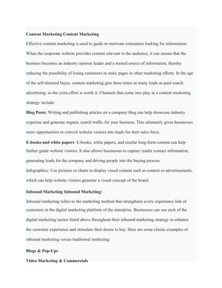 Content Marketing Content Marketing
Effective content marketing is used to guide or motivate consumers looking for information.
When the corporate website provides content relevant to the audience, it can ensure that the
business becomes an industry opinion leader and a trusted source of information, thereby
reducing the possibility of losing customers in static pages in other marketing efforts. In the age
of the self-directed buyer, content marketing gets three times as many leads as paid search
advertising, so the extra effort is worth it. Channels that come into play in a content marketing
strategy include:
Blog Posts: Writing and publishing articles on a company blog can help showcase industry
expertise and generate organic search traffic for your business. This ultimately gives businesses
more opportunities to convert website visitors into leads for their sales force.
E-books and white papers: E-books, white papers, and similar long-form content can help
further guide website visitors. It also allows businesses to capture reader contact information,
generating leads for the company and driving people into the buying process.
Infographics: Use pictures or charts to display visual content such as content or advertisements,
which can help website visitors generate a visual concept of the brand.
Inbound Marketing Inbound Marketing:
Inbound marketing refers to the marketing method that strengthens every experience link of
customers in the digital marketing platform of the enterprise. Businesses can use each of the
digital marketing tactics listed above throughout their inbound marketing strategy to enhance
the customer experience and stimulate their desire to buy. Here are some classic examples of
inbound marketing versus traditional marketing:
Blogs & Pop-Ups
Video Marketing & Commercials
 