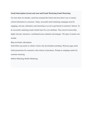 Email Subscription System and Auto mail Email Marketing Email Marketing
For more than two decades, email has remained the fastest and most direct way to connect
critical information to customers. Today, successful email marketing campaigns must be
engaging, relevant, informative and interesting so as not to get buried in customers' inboxes. To
be successful, marketing emails should meet five core attributes. They must be trustworthy,
highly relevant, interactive, coordinated across channels and strategic. The types of emails sent
include:
Blog newsletter subscription.
Send follow-up emails to website visitors who downloaded something. Welcome page email.
Email promotions for customers with a history of purchases. Prompt or campaign emails for
customer nurturing.
Mobile Marketing Mobile Marketing
 