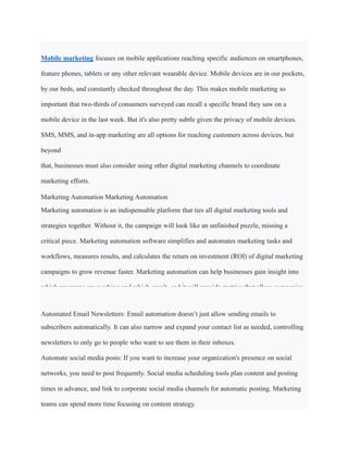 Mobile marketing focuses on mobile applications reaching specific audiences on smartphones,
feature phones, tablets or any other relevant wearable device. Mobile devices are in our pockets,
by our beds, and constantly checked throughout the day. This makes mobile marketing so
important that two-thirds of consumers surveyed can recall a specific brand they saw on a
mobile device in the last week. But it's also pretty subtle given the privacy of mobile devices.
SMS, MMS, and in-app marketing are all options for reaching customers across devices, but
beyond
that, businesses must also consider using other digital marketing channels to coordinate
marketing efforts.
Marketing Automation Marketing Automation
Marketing automation is an indispensable platform that ties all digital marketing tools and
strategies together. Without it, the campaign will look like an unfinished puzzle, missing a
critical piece. Marketing automation software simplifies and automates marketing tasks and
workflows, measures results, and calculates the return on investment (ROI) of digital marketing
campaigns to grow revenue faster. Marketing automation can help businesses gain insight into
which programs are working and which aren’t, and it will provide metrics that allow companies
to fine-tune their digital marketing strategies.
Automated Email Newsletters: Email automation doesn’t just allow sending emails to
subscribers automatically. It can also narrow and expand your contact list as needed, controlling
newsletters to only go to people who want to see them in their inboxes.
Automate social media posts: If you want to increase your organization's presence on social
networks, you need to post frequently. Social media scheduling tools plan content and posting
times in advance, and link to corporate social media channels for automatic posting. Marketing
teams can spend more time focusing on content strategy.
 