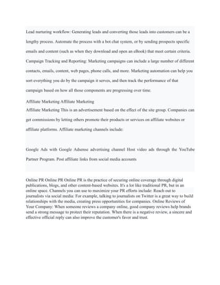 Lead nurturing workflow: Generating leads and converting those leads into customers can be a
lengthy process. Automate the process with a bot chat system, or by sending prospects specific
emails and content (such as when they download and open an eBook) that meet certain criteria.
Campaign Tracking and Reporting: Marketing campaigns can include a large number of different
contacts, emails, content, web pages, phone calls, and more. Marketing automation can help you
sort everything you do by the campaign it serves, and then track the performance of that
campaign based on how all those components are progressing over time.
Affiliate Marketing Affiliate Marketing
Affiliate Marketing This is an advertisement based on the effect of the site group. Companies can
get commissions by letting others promote their products or services on affiliate websites or
affiliate platforms. Affiliate marketing channels include:
Google Ads with Google Adsense advertising channel Host video ads through the YouTube
Partner Program. Post affiliate links from social media accounts
Online PR Online PR Online PR is the practice of securing online coverage through digital
publications, blogs, and other content-based websites. It's a lot like traditional PR, but in an
online space. Channels you can use to maximize your PR efforts include: Reach out to
journalists via social media: For example, talking to journalists on Twitter is a great way to build
relationships with the media, creating press opportunities for companies. Online Reviews of
Your Company: When someone reviews a company online, good company reviews help brands
send a strong message to protect their reputation. When there is a negative review, a sincere and
effective official reply can also improve the customer's favor and trust.
 