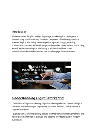 Introduction:
Welcome to our blog! In today's digital age, marketing has undergone a
revolutionary transformation, thanks to the power of technology and the
internet. Digital Marketing has emerged as a game-changer, enabling
businesses to connect with their target audience like never before. In this blog,
we will explore what Digital Marketing is all about and how it has
revolutionized the way businesses reach and engage their customers.
Understanding Digital Marketing
- Definition of Digital Marketing: Digital Marketing refers to the use of digital
channels and technologies to promote products, services, and brands to a
targeted audience.
- Evolution of Marketing: Briefly discuss the traditional marketing methods and
how digital marketing has evolved and become an integral part of modern
businesses.
 