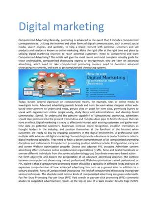 Digital marketing
Computerized Advertising Basically, promoting is advanced in the event that it includes computerized
correspondences. Utilizing the Internet and other forms of digital communication, such as email, social
media, search engines, and websites, to help a brand connect with potential customers and sell
products and services is known as online marketing. Make the right offer at the right time and place by
utilizing digital marketing channels to reach potential customers. Need to comprehend and learn
Computerized Advertising? This article will give the most recent and most complete industry guide for
those understudies, computerized showcasing experts or entrepreneurs who are keen on advanced
advertising, which need to take computerized promoting courses, need to dominate advanced
showcasing instruments, and want to get computerized showcasing systems.
Today, buyers depend vigorously on computerized means, for example, sites or online media to
investigate items. Advanced advertising permits brands and items to seem when shoppers utilize web-
based entertainment to understand news, peruse sites or quest for item data, permitting buyers to
speak with organizations online progressively, study items and administrations, and develop brand
commonality. Spend. To understand the genuine capability of computerized promoting, advertisers
should dive profound into the present tremendous and complex deals pipe to find techniques that can
have an effect. Digital marketing is a way to effectively interact with existing customers and gather real-
time data on potential customers. Businesses increase brand recognition, establish themselves as
thought leaders in the industry, and position themselves at the forefront of the Internet when
customers are ready to buy by engaging customers in the digital environment. A professional with
multiple skills who uses all digital marketing channels to promote a business or product online is called a
digital marketing specialist. They need to have a decent comprehension of all computerized promoting
disciplines and instruments. Computerized promoting position liabilities include: Configuration, carry out
and screen Website optimization crusades Dissect and advance PPC crusades Administer content
advertising efforts Influence online entertainment organizations (traffic, fame and deals) Coordinate or
oversee different individuals from the advanced advertising group Coordinate every web-based action
Put forth objectives and dissect the presentation of all advanced advertising channels The contrast
between a computerized showcasing trained professional, Website optimization trained professional, or
PPC expert is that a computerized promoting expert should be a specialist in different fields and have an
expansive comprehension of how advanced advertising functions as a general rule, in addition to a
solitary discipline. Parts of Computerized Showcasing The field of computerized showcasing incorporate
various techniques. The absolute most normal kinds of computerized advertising are given underneath.
Pay Per Snap Promoting Pay per Snap (PPC) Paid search or pay-per-click promoting (PPC) commonly
alludes to supported advertisement results at the top or side of a Web crawler Results Page (SERP).
 