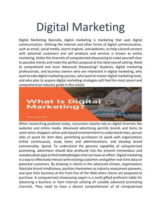 Digital Marketing
Digital Marketing Basically, digital marketing is marketing that uses digital
communication. Utilizing the Internet and other forms of digital communication,
such as email, social media, search engines, and websites, to help a brand connect
with potential customers and sell products and services is known as online
marketing. Utilize the channels of computerized showcasing to make yourself clear
to possible clients and make the perfect proposal at the ideal overall setting. Need
to comprehend and learn Advanced Showcasing? Students, digital marketing
professionals, and business owners who are interested in digital marketing, who
want to take digital marketing courses, who want to master digital marketing tools,
and who plan to acquire digital marketing strategies will find the most recent and
comprehensive industry guide in this article.
When researching products today, consumers heavily rely on digital channels like
websites and online media. Advanced advertising permits brands and items to
seem when shoppers utilize web-based entertainment to understand news, peruse
sites or quest for item data, permitting purchasers to speak with organizations
online continuously, study items and administrations, and develop brand
commonality. Spend. To understand the genuine capability of computerized
promoting, advertisers should dive profound into the present tremendous and
complex deals pipe to find methodologies that can have an effect. Digital marketing
is a way to effectively interact with existing customers and gather real-time data on
potential customers. By drawing in clients in the advanced climate, organizations
fabricate brand mindfulness, position themselves as industry assessment pioneers,
and spot their business at the front line of the Web when clients are prepared to
purchase. A computerized showcasing expert is a multi-gifted proficient liable for
advancing a business or item internet utilizing all suitable advanced promoting
channels. They need to have a decent comprehension of all computerized
 