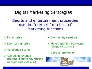  Ticket sales
 Sponsorship sales
 Merchandise sales
 Additional revenue
streams (banner advertising
on team websites etc.)
Digital Marketing Strategies
Sports and entertainment properties
use the Internet for a host of
marketing functions
 Community relations
 Player/staff fan connection
(blogs, chats etc.)
 General promotion
 