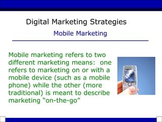 Mobile marketing refers to two
different marketing means: one
refers to marketing on or with a
mobile device (such as a mobile
phone) while the other (more
traditional) is meant to describe
marketing “on-the-go”
Digital Marketing Strategies
Mobile Marketing
 