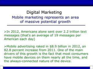 In 2012, Americans alone sent over 2.2 trillion text
messages (that's an average of 19 messages per
American each day)
Mobile advertising raked in $8.9 billion in 2012, an
82.8 percent increase from 2011. One of the main
drivers of this growth is the fact that most consumers
have mobile devices on them nearly all the time, and
the always-connected nature of the device.
Mobile marketing represents an area
of massive potential growth
Digital Marketing
 