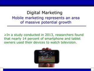 In a study conducted in 2013, researchers found
that nearly 14 percent of smartphone and tablet
owners used their devices to watch television.
Mobile marketing represents an area
of massive potential growth
Digital Marketing
 