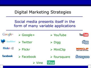  Google+
 Twitter
 Flickr
 Facebook
Digital Marketing Strategies
Social media presents itself in the
form of many variable applications
 YouTube
 Digg
 MiniClip
 foursquare
 Vine
 