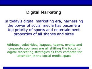 Athletes, celebrities, leagues, teams, events and
corporate sponsors are all shifting the focus to
digital marketing strategies as they compete for
attention in the social media space
In today’s digital marketing era, harnessing
the power of social media has become a
top priority of sports and entertainment
properties of all shapes and sizes
Digital Marketing
 