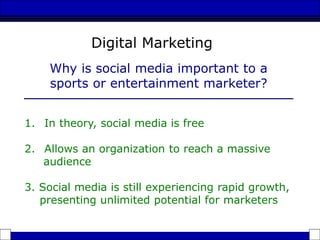 1. In theory, social media is free
2. Allows an organization to reach a massive
audience
3. Social media is still experiencing rapid growth,
presenting unlimited potential for marketers
Why is social media important to a
sports or entertainment marketer?
Digital Marketing
 