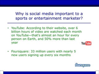 Why is social media important to a
sports or entertainment marketer?
• YouTube: According to their website, over 6
billion hours of video are watched each month
on YouTube—that's almost an hour for every
person on Earth, and 50% more than last
year
• Foursquare: 33 million users with nearly 5
new users signing up every six months
 
