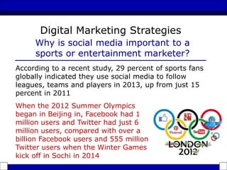 According to a recent study, 29 percent of sports fans
globally indicated they use social media to follow
leagues, teams and players in 2013, up from just 15
percent in 2011
Digital Marketing Strategies
Why is social media important to a
sports or entertainment marketer?
When the 2012 Summer Olympics
began in Beijing in, Facebook had 1
million users and Twitter had just 6
million users, compared with over a
billion Facebook users and 555 million
Twitter users when the Winter Games
kick off in Sochi in 2014
 