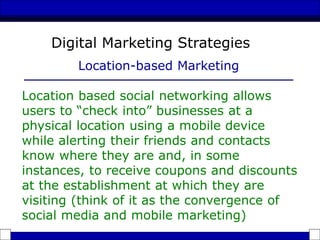Location based social networking allows
users to “check into” businesses at a
physical location using a mobile device
while alerting their friends and contacts
know where they are and, in some
instances, to receive coupons and discounts
at the establishment at which they are
visiting (think of it as the convergence of
social media and mobile marketing)
Digital Marketing Strategies
Location-based Marketing
 