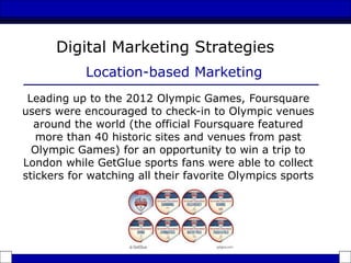 Leading up to the 2012 Olympic Games, Foursquare
users were encouraged to check-in to Olympic venues
around the world (the official Foursquare featured
more than 40 historic sites and venues from past
Olympic Games) for an opportunity to win a trip to
London while GetGlue sports fans were able to collect
stickers for watching all their favorite Olympics sports
Digital Marketing Strategies
Location-based Marketing
 