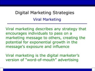 Viral marketing describes any strategy that
encourages individuals to pass on a
marketing message to others, creating the
potential for exponential growth in the
message's exposure and influence
Viral marketing is the digital marketer’s
version of “word-of-mouth” advertising
Digital Marketing Strategies
Viral Marketing
 