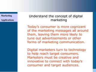 Marketing
Applications
Understand the concept of digital
marketing
Today’s consumer is more cognizant
of the marketing messages all around
them, leaving them more likely to
tune out advertisements or other
forms of marketing communication.
Digital marketers turn to technology
to help reach target consumers.
Marketers must be creative and
innovative to connect with today’s
consumer and target audiences.
 
