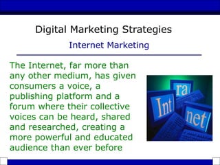 The Internet, far more than
any other medium, has given
consumers a voice, a
publishing platform and a
forum where their collective
voices can be heard, shared
and researched, creating a
more powerful and educated
audience than ever before
Digital Marketing Strategies
Internet Marketing
 