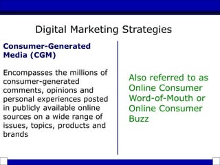 Consumer-Generated
Media (CGM)
Encompasses the millions of
consumer-generated
comments, opinions and
personal experiences posted
in publicly available online
sources on a wide range of
issues, topics, products and
brands
Also referred to as
Online Consumer
Word-of-Mouth or
Online Consumer
Buzz
Digital Marketing Strategies
 