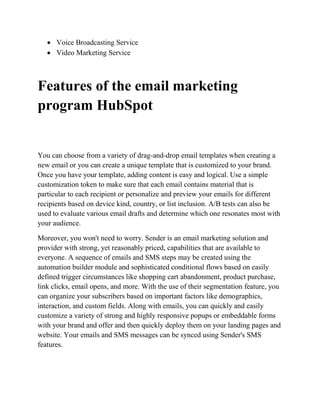  Voice Broadcasting Service
 Video Marketing Service
Features of the email marketing
program HubSpot
You can choose from a variety of drag-and-drop email templates when creating a
new email or you can create a unique template that is customized to your brand.
Once you have your template, adding content is easy and logical. Use a simple
customization token to make sure that each email contains material that is
particular to each recipient or personalize and preview your emails for different
recipients based on device kind, country, or list inclusion. A/B tests can also be
used to evaluate various email drafts and determine which one resonates most with
your audience.
Moreover, you won't need to worry. Sender is an email marketing solution and
provider with strong, yet reasonably priced, capabilities that are available to
everyone. A sequence of emails and SMS steps may be created using the
automation builder module and sophisticated conditional flows based on easily
defined trigger circumstances like shopping cart abandonment, product purchase,
link clicks, email opens, and more. With the use of their segmentation feature, you
can organize your subscribers based on important factors like demographics,
interaction, and custom fields. Along with emails, you can quickly and easily
customize a variety of strong and highly responsive popups or embeddable forms
with your brand and offer and then quickly deploy them on your landing pages and
website. Your emails and SMS messages can be synced using Sender's SMS
features.
 