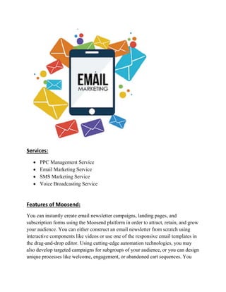 Services:
 PPC Management Service
 Email Marketing Service
 SMS Marketing Service
 Voice Broadcasting Service
Features of Moosend:
You can instantly create email newsletter campaigns, landing pages, and
subscription forms using the Moosend platform in order to attract, retain, and grow
your audience. You can either construct an email newsletter from scratch using
interactive components like videos or use one of the responsive email templates in
the drag-and-drop editor. Using cutting-edge automation technologies, you may
also develop targeted campaigns for subgroups of your audience, or you can design
unique processes like welcome, engagement, or abandoned cart sequences. You
 