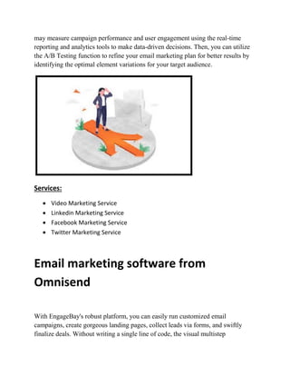 may measure campaign performance and user engagement using the real-time
reporting and analytics tools to make data-driven decisions. Then, you can utilize
the A/B Testing function to refine your email marketing plan for better results by
identifying the optimal element variations for your target audience.
Services:
 Video Marketing Service
 Linkedin Marketing Service
 Facebook Marketing Service
 Twitter Marketing Service
Email marketing software from
Omnisend
With EngageBay's robust platform, you can easily run customized email
campaigns, create gorgeous landing pages, collect leads via forms, and swiftly
finalize deals. Without writing a single line of code, the visual multistep
 