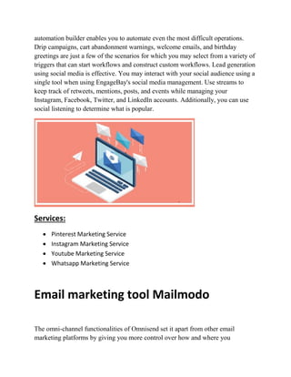 automation builder enables you to automate even the most difficult operations.
Drip campaigns, cart abandonment warnings, welcome emails, and birthday
greetings are just a few of the scenarios for which you may select from a variety of
triggers that can start workflows and construct custom workflows. Lead generation
using social media is effective. You may interact with your social audience using a
single tool when using EngageBay's social media management. Use streams to
keep track of retweets, mentions, posts, and events while managing your
Instagram, Facebook, Twitter, and LinkedIn accounts. Additionally, you can use
social listening to determine what is popular.
Services:
 Pinterest Marketing Service
 Instagram Marketing Service
 Youtube Marketing Service
 Whatsapp Marketing Service
Email marketing tool Mailmodo
The omni-channel functionalities of Omnisend set it apart from other email
marketing platforms by giving you more control over how and where you
 