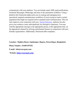 communicate with your audience. You can include email, SMS, push notifications,
Facebook Messenger, WhatsApp, and more in the automation workflow. Using a
platform like Omnisend might assist you in creating and managing more
specialized, targeted communication workflows if you're trying to reach a certain
population that might not respond well to standard email communication. This not
only improves your connection with your Digital Marketing audience but also
gives your contacts a more individualized, less disruptive experience. You may
send the appropriate message to the appropriate person, at the appropriate time, on
the appropriate channel by utilizing omnichannel features in conjunction with user-
friendly segmentation. Additionally, Omnisend offers templates.
Location : Majhira Bazar, Sajahanpur, Bogura, Puran Bogra, Bangladesh
Phone Number : 01409-957452
E-mail: info@seoexpate.com
Website: https://seoexpate.com/
 