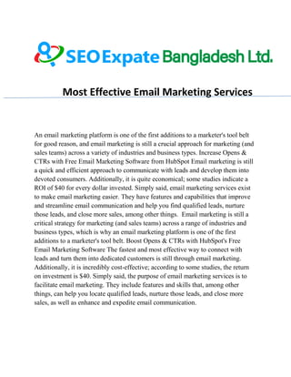 Most Effective Email Marketing Services
An email marketing platform is one of the first additions to a marketer's tool belt
for good reason, and email marketing is still a crucial approach for marketing (and
sales teams) across a variety of industries and business types. Increase Opens &
CTRs with Free Email Marketing Software from HubSpot Email marketing is still
a quick and efficient approach to communicate with leads and develop them into
devoted consumers. Additionally, it is quite economical; some studies indicate a
ROI of $40 for every dollar invested. Simply said, email marketing services exist
to make email marketing easier. They have features and capabilities that improve
and streamline email communication and help you find qualified leads, nurture
those leads, and close more sales, among other things. Email marketing is still a
critical strategy for marketing (and sales teams) across a range of industries and
business types, which is why an email marketing platform is one of the first
additions to a marketer's tool belt. Boost Opens & CTRs with HubSpot's Free
Email Marketing Software The fastest and most effective way to connect with
leads and turn them into dedicated customers is still through email marketing.
Additionally, it is incredibly cost-effective; according to some studies, the return
on investment is $40. Simply said, the purpose of email marketing services is to
facilitate email marketing. They include features and skills that, among other
things, can help you locate qualified leads, nurture those leads, and close more
sales, as well as enhance and expedite email communication.
 