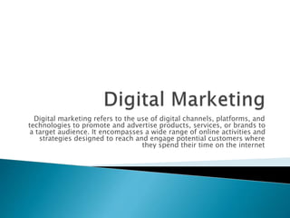 Digital marketing refers to the use of digital channels, platforms, and
technologies to promote and advertise products, services, or brands to
a target audience. It encompasses a wide range of online activities and
strategies designed to reach and engage potential customers where
they spend their time on the internet
 