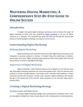 MASTERING DIGITAL MARKETING: A
COMPREHENSIVE STEP-BY-STEP GUIDE TO
ONLINE SUCCESS
Introduction
In today's fast paced digital landscape, businesses need to harness the power of
digital marketing to thrive and stay competitive. Digital marketing is not just an option
anymore; it's a necessity. This comprehensive guide will walk you through the step-by-step
process of mastering digital marketing, ensuring your online success.
Understanding Digital Marketing
Defining Digital Marketing
Digital marketing means using the internet and other digital devices like phones and
computers to promote products or services. It includes things like advertising on websites,
social media, and emails. Digital marketing helps businesses reach more people online and sell
their products or services using digital technology.
Importance of Digital Marketing
Digital marketing is really important because lots of people use the internet every
day. With digital marketing, businesses can reach these people online. They can advertise their
products or services through websites, social media, emails, and other online platforms. It helps
businesses connect with customers, increase sales, and grow. Digital marketing is like having a
big sign in the busiest part of the internet, where everyone can see and learn about what a
business offers.
Creating a Digital Marketing Strategy
Setting Goals and Objectives
Creating a digital marketing strategy means planning how to advertise online. First,
set clear goals and objectives. Goals are your big aims, like increasing sales or brand awareness.
 