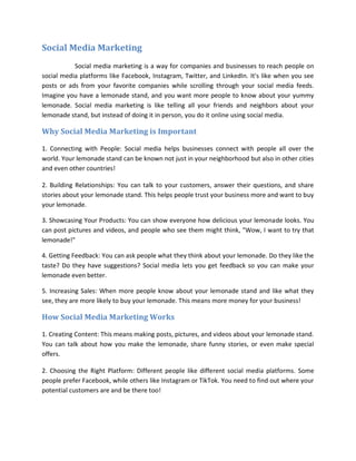 Social Media Marketing
Social media marketing is a way for companies and businesses to reach people on
social media platforms like Facebook, Instagram, Twitter, and LinkedIn. It's like when you see
posts or ads from your favorite companies while scrolling through your social media feeds.
Imagine you have a lemonade stand, and you want more people to know about your yummy
lemonade. Social media marketing is like telling all your friends and neighbors about your
lemonade stand, but instead of doing it in person, you do it online using social media.
Why Social Media Marketing is Important
1. Connecting with People: Social media helps businesses connect with people all over the
world. Your lemonade stand can be known not just in your neighborhood but also in other cities
and even other countries!
2. Building Relationships: You can talk to your customers, answer their questions, and share
stories about your lemonade stand. This helps people trust your business more and want to buy
your lemonade.
3. Showcasing Your Products: You can show everyone how delicious your lemonade looks. You
can post pictures and videos, and people who see them might think, "Wow, I want to try that
lemonade!"
4. Getting Feedback: You can ask people what they think about your lemonade. Do they like the
taste? Do they have suggestions? Social media lets you get feedback so you can make your
lemonade even better.
5. Increasing Sales: When more people know about your lemonade stand and like what they
see, they are more likely to buy your lemonade. This means more money for your business!
How Social Media Marketing Works
1. Creating Content: This means making posts, pictures, and videos about your lemonade stand.
You can talk about how you make the lemonade, share funny stories, or even make special
offers.
2. Choosing the Right Platform: Different people like different social media platforms. Some
people prefer Facebook, while others like Instagram or TikTok. You need to find out where your
potential customers are and be there too!
 