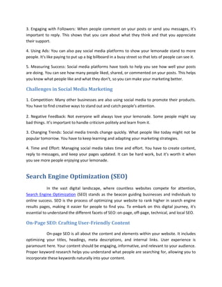 3. Engaging with Followers: When people comment on your posts or send you messages, it's
important to reply. This shows that you care about what they think and that you appreciate
their support.
4. Using Ads: You can also pay social media platforms to show your lemonade stand to more
people. It's like paying to put up a big billboard in a busy street so that lots of people can see it.
5. Measuring Success: Social media platforms have tools to help you see how well your posts
are doing. You can see how many people liked, shared, or commented on your posts. This helps
you know what people like and what they don’t, so you can make your marketing better.
Challenges in Social Media Marketing
1. Competition: Many other businesses are also using social media to promote their products.
You have to find creative ways to stand out and catch people’s attention.
2. Negative Feedback: Not everyone will always love your lemonade. Some people might say
bad things. It’s important to handle criticism politely and learn from it.
3. Changing Trends: Social media trends change quickly. What people like today might not be
popular tomorrow. You have to keep learning and adapting your marketing strategies.
4. Time and Effort: Managing social media takes time and effort. You have to create content,
reply to messages, and keep your pages updated. It can be hard work, but it's worth it when
you see more people enjoying your lemonade.
Search Engine Optimization (SEO)
In the vast digital landscape, where countless websites compete for attention,
Search Engine Optimization (SEO) stands as the beacon guiding businesses and individuals to
online success. SEO is the process of optimizing your website to rank higher in search engine
results pages, making it easier for people to find you. To embark on this digital journey, it's
essential to understand the different facets of SEO: on-page, off-page, technical, and local SEO.
On-Page SEO: Crafting User-Friendly Content
On-page SEO is all about the content and elements within your website. It includes
optimizing your titles, headings, meta descriptions, and internal links. User experience is
paramount here. Your content should be engaging, informative, and relevant to your audience.
Proper keyword research helps you understand what people are searching for, allowing you to
incorporate these keywords naturally into your content.
 