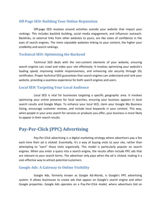 Off-Page SEO: Building Your Online Reputation
Off-page SEO revolves around activities outside your website that impact your
rankings. This includes backlink building, social media engagement, and influencer outreach.
Backlinks, or external links from other websites to yours, are like votes of confidence in the
eyes of search engines. The more reputable websites linking to your content, the higher your
credibility and search rankings.
Technical SEO: Optimizing the Backend
Technical SEO deals with the non-content elements of your website, ensuring
search engines can crawl and index your site effectively. It involves optimizing your website's
loading speed, improving mobile responsiveness, and enhancing site security through SSL
certificates. Proper technical SEO guarantees that search engines can understand and rank your
website, providing a seamless experience for both search engines and users.
Local SEO: Targeting Your Local Audience
Local SEO is vital for businesses targeting a specific geographic area. It involves
optimizing your online presence for local searches, ensuring your business appears in local
search results and Google Maps. To enhance your local SEO, claim your Google My Business
listing, encourage customer reviews, and include local keywords in your content. This way,
when people in your area search for services or products you offer, your business is more likely
to appear in their search results.
Pay-Per-Click (PPC) Advertising
Pay-Per-Click advertising is a digital marketing strategy where advertisers pay a fee
each time their ad is clicked. Essentially, it's a way of buying visits to your site, rather than
attempting to “earn” those visits organically. This model is particularly popular on search
engines. When you enter a query into a search engine, the results often include PPC ads that
are relevant to your search terms. The advertiser only pays when the ad is clicked, making it a
cost-effective way to attract potential customers.
Google Ads: A Gateway to Online Visibility
Google Ads, formerly known as Google Ad-Words, is Google's PPC advertising
system. It allows businesses to create ads that appear on Google's search engine and other
Google properties. Google Ads operates on a Pay-Per-Click model, where advertisers bid on
 