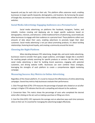 keywords and pay for each click on their ads. This platform offers extensive reach, enabling
businesses to target specific keywords, demographics, and locations. By harnessing the power
of Google Ads, businesses can increase their online visibility and attract relevant traffic to their
websites.
Social Media Advertising: Engaging Audiences on a Personal Level
Social media advertising, on platforms like Facebook, Instagram, Twitter, and
LinkedIn, involves creating and deploying ads to target specific audiences based on
demographics, interests, and behaviors. Unlike traditional forms of advertising, social media ads
allow businesses to engage with their audience on a personal level. These platforms collect vast
amounts of data about their users, enabling advertisers to precisely target their ideal
customers. Social media advertising is not just about promoting products; it's about building
relationships, fostering brand loyalty, and creating a community around the brand.
Choosing the Right Platform
When deciding between PPC advertising, Google Ads, and social media advertising,
businesses need to consider their goals, target audience, and budget. Google Ads is excellent
for reaching people actively searching for specific products or services. On the other hand,
social media advertising is ideal for building brand awareness, engaging with potential
customers, and driving website traffic. Businesses can even combine these strategies,
leveraging the strengths of each platform to create a comprehensive digital marketing
campaign.
Measuring Success: Key Metrics in Online Advertising
Regardless of the chosen platform, it's crucial to measure the effectiveness of online advertising
campaigns. Several key metrics help businesses evaluate their performance:
1. Click-Through-Rate (CTR): CTR measures the percentage of people who clicked on an ad after
seeing it. A higher CTR indicates that the ad is compelling and relevant to the audience.
2. Conversion Rate: This metric shows the percentage of users who completed the desired
action after clicking on the ad, such as making a purchase or filling out a form.
3. Cost-Per-Click (CPC): CPC represents the average cost an advertiser pays each time someone
clicks on their ad. It's essential for managing the advertising budget effectively.
 