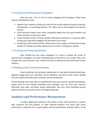 3. Creating Compelling Email Campaigns:
Once you have a list, it's time to create engaging email campaigns. Follow these
steps to craft effective emails:
 Segment Your Audience: Divide your email list into smaller segments based on interests,
demographics, or purchasing behavior. This allows you to send targeted and relevant
content.
 Craft Persuasive Subject Lines: Write compelling subject lines that grab attention and
entice recipients to open your emails.
 Create Valuable Content: Provide valuable information, promotions, or exclusive offers
to keep your subscribers engaged and interested in your emails.
 Include Clear Call-to-Actions (CTAs): Clearly instruct your readers on what action to take,
whether it's making a purchase, signing up for an event, or visiting your website.
4. Tracking and Analyzing Results:
After sending out your email campaigns, it's crucial to analyze the results to
improve future campaigns. Use email marketing tools to track metrics such as open rates, click-
through rates, and conversion rates. Analyze this data to understand what works best for your
audience.
5. Building Long-Term Relationships:
Email marketing is not just about making sales; it's also about building relationships.
Regularly engage with your subscribers, ask for feedback, and listen to their needs. Building
trust and rapport will lead to loyal customers and brand advocates.
Email marketing, when done right, can significantly impact your business's growth. By building a
quality email list and creating compelling email campaigns, you can reach your audience
effectively, drive sales, and foster lasting relationships. Start your email marketing journey
today and watch your business thrive in the digital landscape.
Analytics and Performance Measurement
In today's digital age, businesses rely heavily on their online presence to connect
with customers and drive growth. To make informed decisions and assess their online
performance, companies turn to web analytics and key performance indicators (KPIs). In this
 