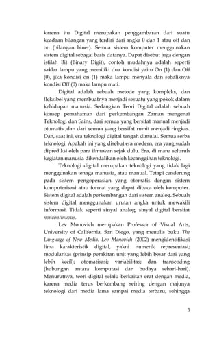 3
karena itu Digital merupakan penggambaran dari suatu
keadaan bilangan yang terdiri dari angka 0 dan 1 atau off dan
on (bilangan biner). Semua sistem komputer menggunakan
sistem digital sebagai basis datanya. Dapat disebut juga dengan
istilah Bit (Binary Digit), contoh mudahnya adalah seperti
saklar lampu yang memiliki dua kondisi yaitu On (1) dan Off
(0), jika kondisi on (1) maka lampu menyala dan sebaliknya
kondisi Off (0) maka lampu mati.
Digital adalah sebuah metode yang kompleks, dan
fleksibel yang membuatnya menjadi sesuatu yang pokok dalam
kehidupan manusia. Sedangkan Teori Digital adalah sebuah
konsep pemahaman dari perkembangan Zaman mengenai
Teknologi dan Sains, dari semua yang bersifat manual menjadi
otomatis ,dan dari semua yang bersifat rumit menjadi ringkas.
Dan, saat ini, era teknologi digital tengah dimulai. Semua serba
teknologi. Apakah ini yang disebut era modern, era yang sudah
diprediksi oleh para ilmuwan sejak dulu. Era, di mana seluruh
kegiatan manusia dikendalikan oleh kecanggihan teknologi.
Teknologi digital merupakan teknologi yang tidak lagi
menggunakan tenaga manusia, atau manual. Tetapi cenderung
pada sistem pengoperasian yang otomatis dengan sistem
komputerisasi atau format yang dapat dibaca oleh komputer.
Sistem digital adalah perkembangan dari sistem analog. Sebuah
sistem digital menggunakan urutan angka untuk mewakili
informasi. Tidak seperti sinyal analog, sinyal digital bersifat
noncontinuous.
Lev Monovich merupakan Professor of Visual Arts,
University of California, San Diego, yang menulis buku The
Language of New Media. Lev Manovich (2002) mengidentifikasi
lima karakteristik digital, yakni numerik representasi;
modularitas (prinsip perakitan unit yang lebih besar dari yang
lebih kecil); otomatisasi; variabilitas; dan transcoding
(hubungan antara komputasi dan budaya sehari-hari).
Menurutnya, teori digital selalu berkaitan erat dengan media,
karena media terus berkembang seiring dengan majunya
teknologi dari media lama sampai media terbaru, sehingga
 